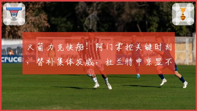 火箭力克快船！阿门掌控关键时刻，替补集体发威，杜兰特申京显不足！