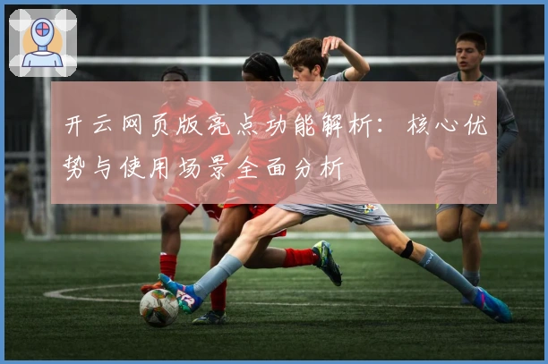开云网页版亮点功能解析：核心优势与使用场景全面分析
