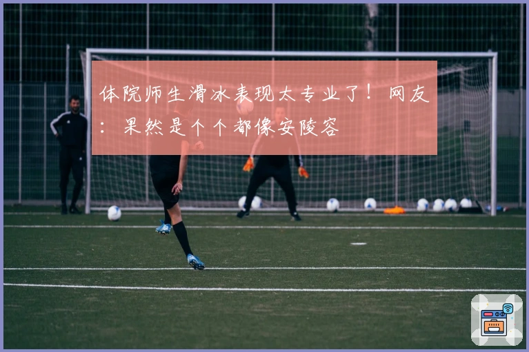 体院师生滑冰表现太专业了！网友：果然是个个都像安陵容