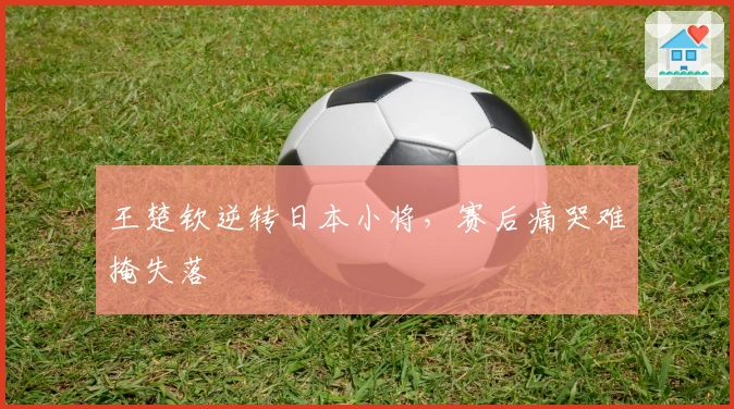 王楚钦逆转日本小将，赛后痛哭难掩失落