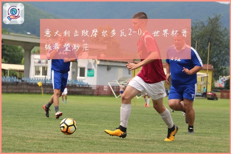 意大利击败摩尔多瓦2-0，世界杯晋级希望渺茫