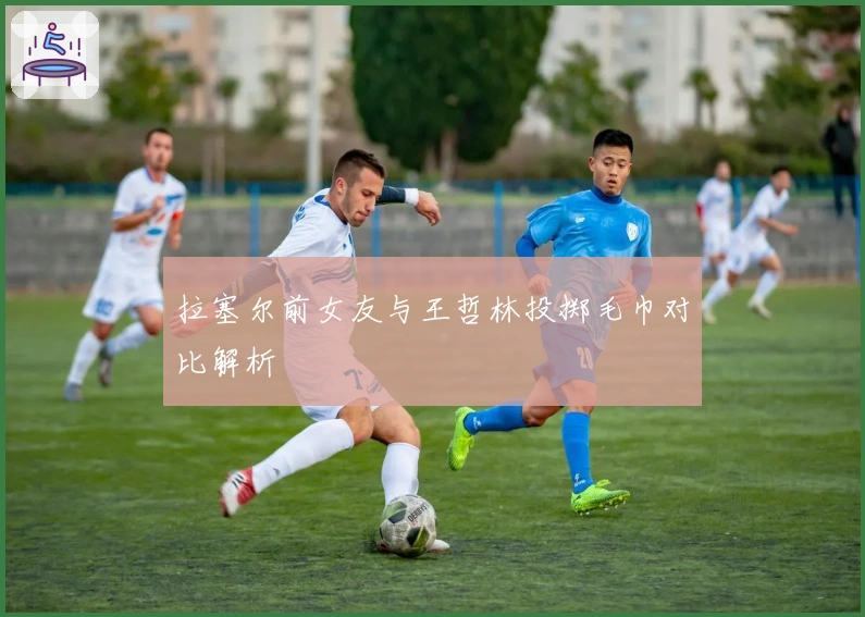 拉塞尔前女友与王哲林投掷毛巾对比解析