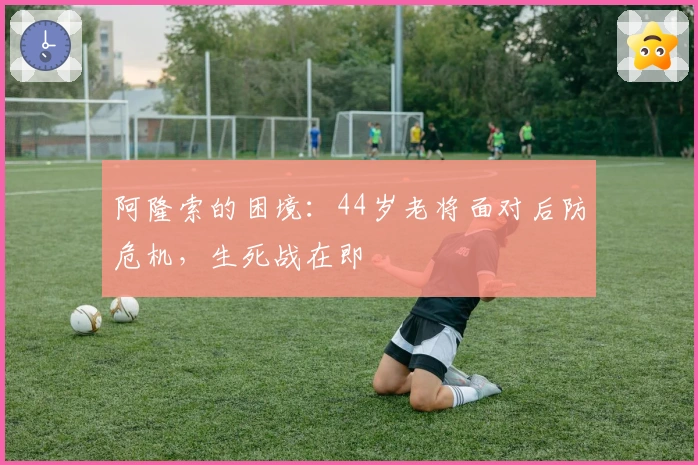 阿隆索的困境：44岁老将面对后防危机，生死战在即