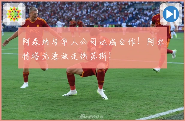 阿森纳与华人公司达成合作！阿尔特塔无意放走热苏斯！