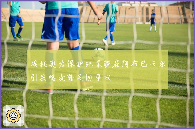 埃托奥为保护纪录解雇阿布巴卡尔引发喀麦隆足协争议