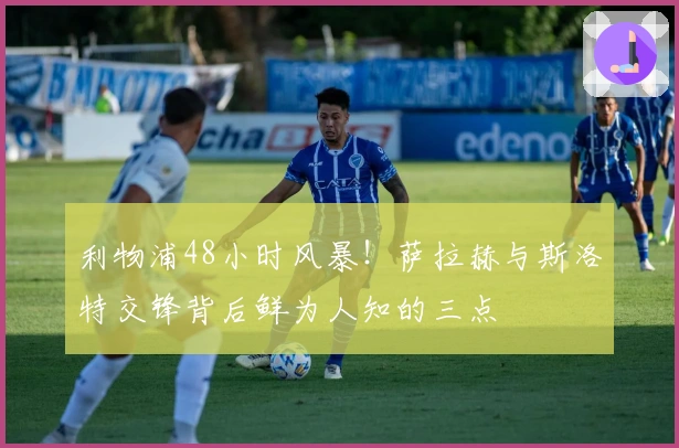 利物浦48小时风暴！萨拉赫与斯洛特交锋背后鲜为人知的三点