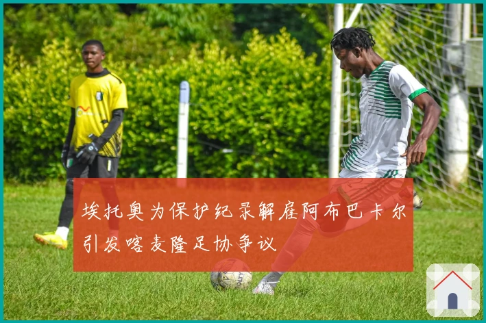 埃托奥为保护纪录解雇阿布巴卡尔引发喀麦隆足协争议