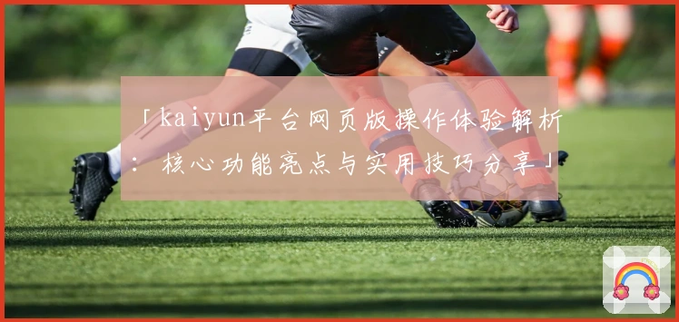 「kaiyun平台网页版操作体验解析：核心功能亮点与实用技巧分享」