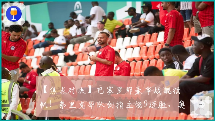 【焦点对决】巴塞罗那豪华战舰扬帆！弗里克率队剑指主场9连胜，奥萨苏纳面临严峻挑战