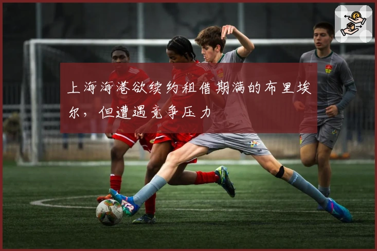 上海海港欲续约租借期满的布里埃尔，但遭遇竞争压力